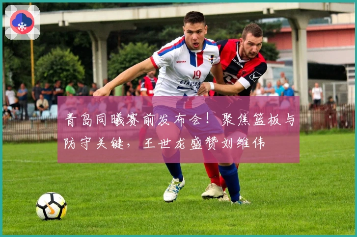 青岛同曦赛前发布会！聚焦篮板与防守关键，王世龙盛赞刘维伟