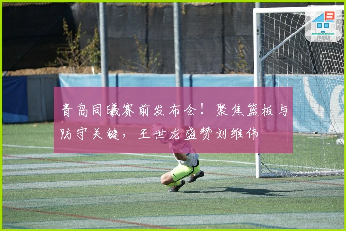 青岛同曦赛前发布会！聚焦篮板与防守关键，王世龙盛赞刘维伟