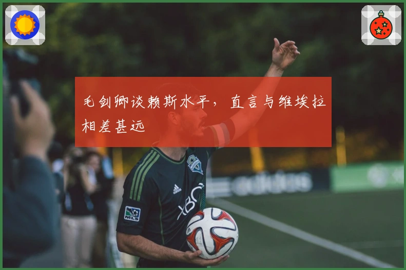 毛剑卿谈赖斯水平，直言与维埃拉相差甚远