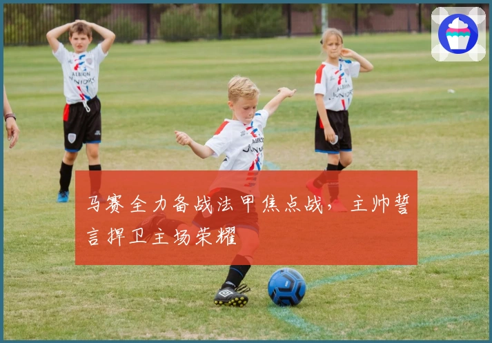 马赛全力备战法甲焦点战，主帅誓言捍卫主场荣耀