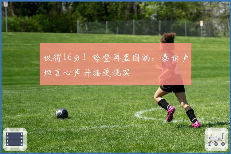 仅得16分！哈登再显固执，泰伦卢坦言心声并接受现实