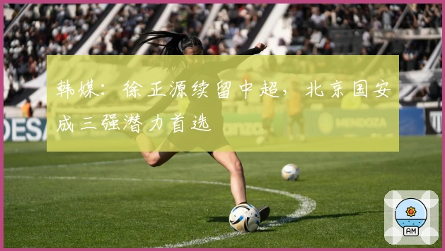 韩媒：徐正源续留中超，北京国安成三强潜力首选