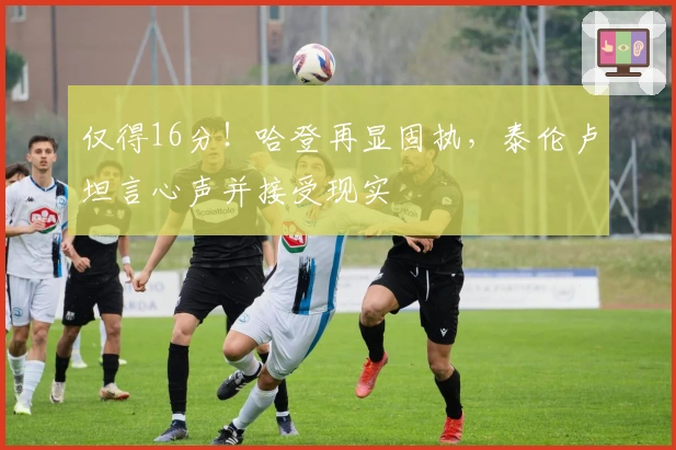 仅得16分！哈登再显固执，泰伦卢坦言心声并接受现实