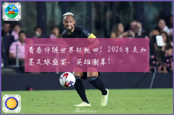 青春伴随世界杯轮回！2026年美加墨足球盛宴，英雄谢幕！