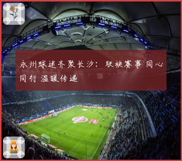 永州球迷齐聚长沙：联袂赛事 同心同行 温暖传递