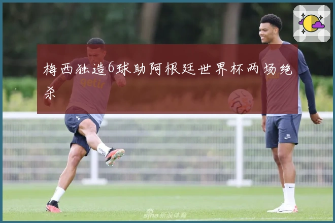 梅西独造6球助阿根廷世界杯两场绝杀